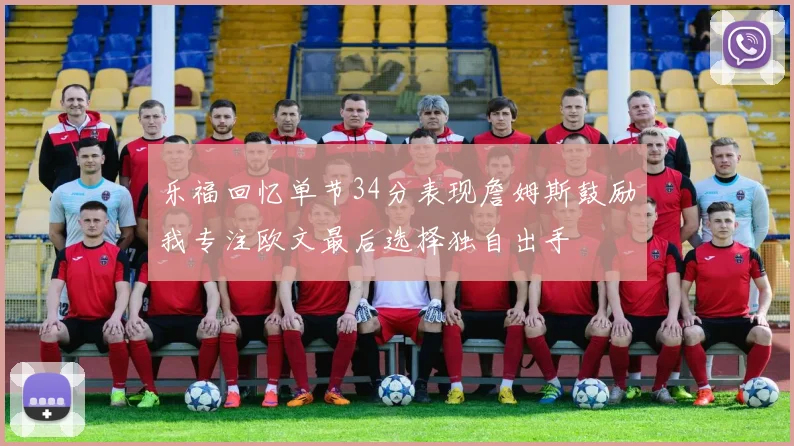 乐福回忆单节34分表现詹姆斯鼓励我专注欧文最后选择独自出手