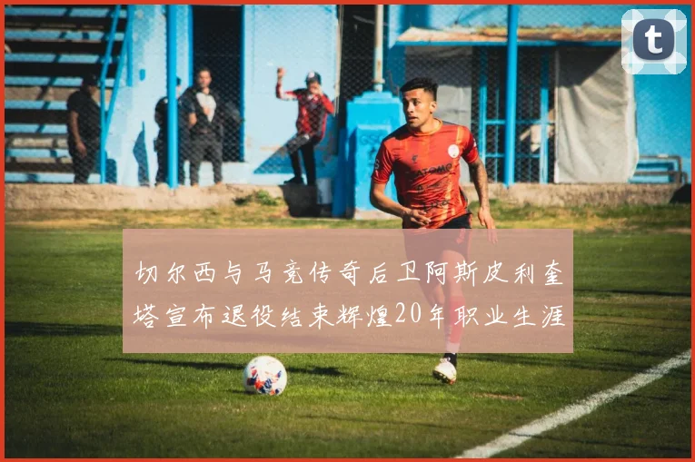 切尔西与马竞传奇后卫阿斯皮利奎塔宣布退役结束辉煌20年职业生涯