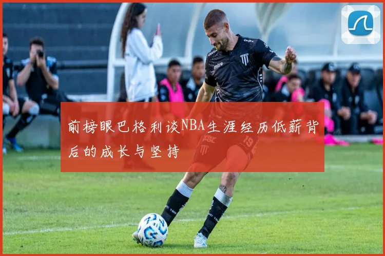 前榜眼巴格利谈NBA生涯经历低薪背后的成长与坚持