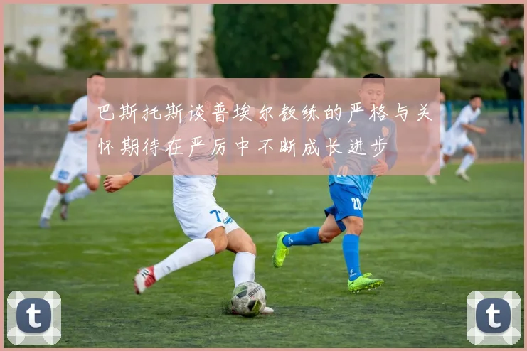 巴斯托斯谈普埃尔教练的严格与关怀期待在严厉中不断成长进步