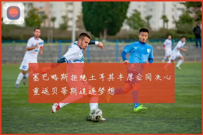 塞巴略斯拒绝土耳其丰厚合同决心重返贝蒂斯追逐梦想