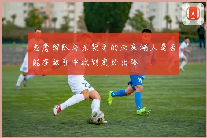 老詹留队与东契奇的未来湖人是否能在放弃中找到更好出路