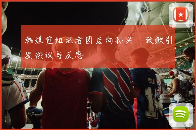 韩媒重组记者团后向孙兴慜致歉引发热议与反思